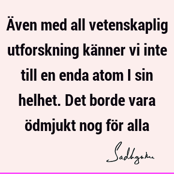 Även med all vetenskaplig utforskning känner vi inte till en enda atom i sin helhet. Det borde vara ödmjukt nog för