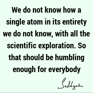 We do not know how a single atom in its entirety we do not know, with all the scientific exploration. So that should be humbling enough for