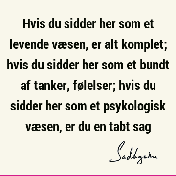 Hvis du sidder her som et levende væsen, er alt komplet; hvis du sidder her som et bundt af tanker, følelser; hvis du sidder her som et psykologisk væsen, er