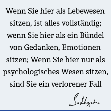 Wenn Sie hier als Lebewesen sitzen, ist alles vollständig; wenn Sie hier als ein Bündel von Gedanken, Emotionen sitzen; Wenn Sie hier nur als psychologisches W