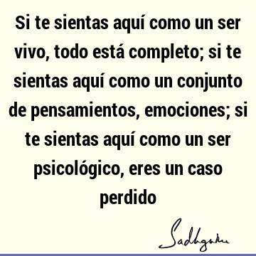 Si te sientas aquí como un ser vivo, todo está completo; si te sientas aquí como un conjunto de pensamientos, emociones; si te sientas aquí como un ser psicoló