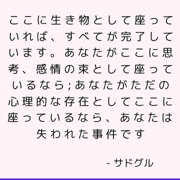 ここに生き物として座っていれば、すべてが完了しています。 あなたがここに思考、感情の束として座っているなら; あなたがただの心理的な存在としてここに座っているなら、あなたは失われた事件です