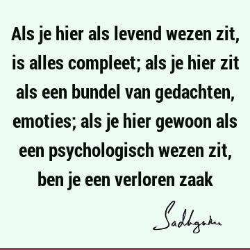 Als je hier als levend wezen zit, is alles compleet; als je hier zit als een bundel van gedachten, emoties; als je hier gewoon als een psychologisch wezen zit,