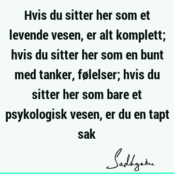 Hvis du sitter her som et levende vesen, er alt komplett; hvis du sitter her som en bunt med tanker, følelser; hvis du sitter her som bare et psykologisk vesen,