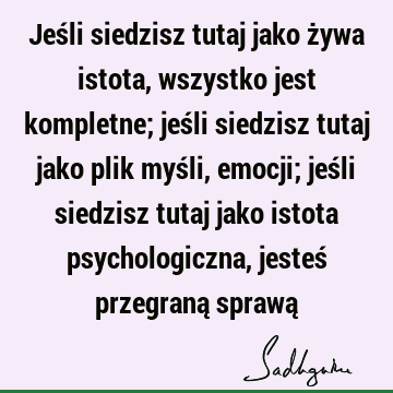 Jeśli siedzisz tutaj jako żywa istota, wszystko jest kompletne; jeśli siedzisz tutaj jako plik myśli, emocji; jeśli siedzisz tutaj jako istota psychologiczna,