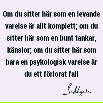 Om du sitter här som en levande varelse är allt komplett; om du sitter här som en bunt tankar, känslor; om du sitter här som bara en psykologisk varelse är du