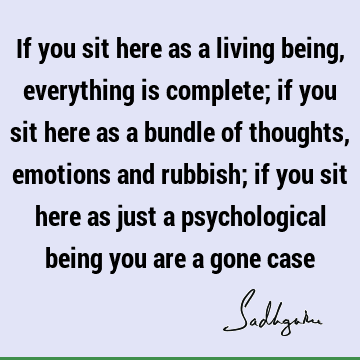 If you sit here as a living being, everything is complete; if you sit here as a bundle of thoughts, emotions and rubbish; if you sit here as just a