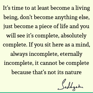 It’s time to at least become a living being, don’t become anything else, just become a piece of life and you will see it’s complete, absolutely complete. If