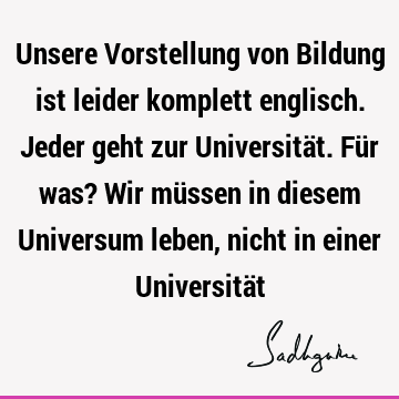 Unsere Vorstellung von Bildung ist leider komplett englisch. Jeder geht zur Universität. Für was? Wir müssen in diesem Universum leben, nicht in einer U