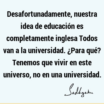 Desafortunadamente, nuestra idea de educación es completamente inglesa Todos van a la universidad. ¿Para qué? Tenemos que vivir en este universo, no en una