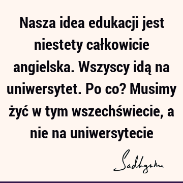 Nasza idea edukacji jest niestety całkowicie angielska. Wszyscy idą na uniwersytet. Po co? Musimy żyć w tym wszechświecie, a nie na