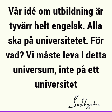 Vår idé om utbildning är tyvärr helt engelsk. Alla ska på universitetet. För vad? Vi måste leva i detta universum, inte på ett