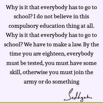 Why is it that everybody has to go to school? I do not believe in this compulsory education thing at all. Why is it that everybody has to go to school? We have