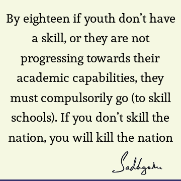 By eighteen if youth don’t have a skill, or they are not progressing towards their academic capabilities, they must compulsorily go (to skill schools). If you