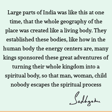 Large parts of India was like this at one time, that the whole geography of the place was created like a living body. They established these bodies, like how