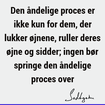 Den åndelige proces er ikke kun for dem, der lukker øjnene, ruller deres øjne og sidder; ingen bør springe den åndelige proces