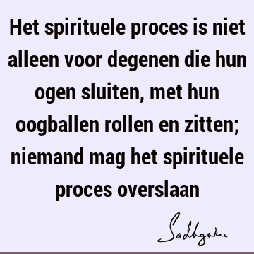 Het spirituele proces is niet alleen voor degenen die hun ogen sluiten, met hun oogballen rollen en zitten; niemand mag het spirituele proces