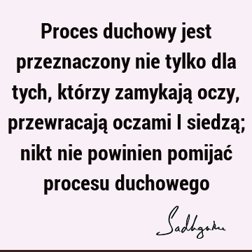 Proces duchowy jest przeznaczony nie tylko dla tych, którzy zamykają oczy, przewracają oczami i siedzą; nikt nie powinien pomijać procesu