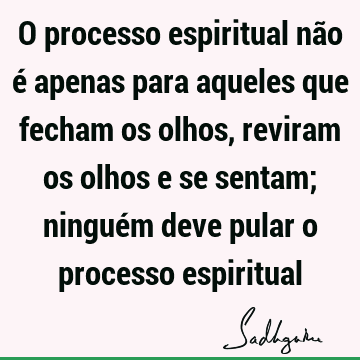 O processo espiritual não é apenas para aqueles que fecham os olhos, reviram os olhos e se sentam; ninguém deve pular o processo