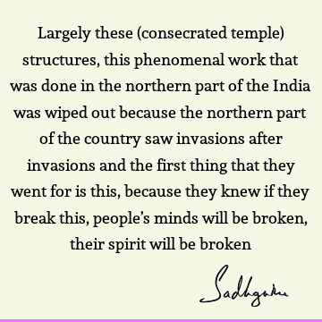 Largely these (consecrated temple) structures, this phenomenal work that was done in the northern part of the India was wiped out because the northern part of