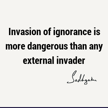 Invasion of ignorance is more dangerous than any external
