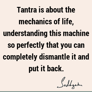 Tantra is about the mechanics of life, understanding this machine so perfectly that you can completely dismantle it and put it