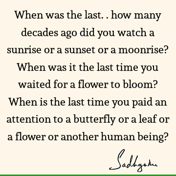 When was the last.. how many decades ago did you watch a sunrise or a sunset or a moonrise? When was it the last time you waited for a flower to bloom? When is