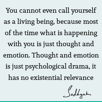 You cannot even call yourself as a living being, because most of the time what is happening with you is just thought and emotion. Thought and emotion is just