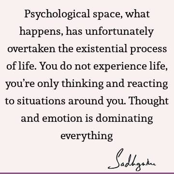 Psychological space, what happens, has unfortunately overtaken the existential process of life. You do not experience life, you’re only thinking and reacting