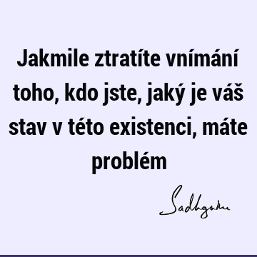 Jakmile ztratíte vnímání toho, kdo jste, jaký je váš stav v této existenci, máte problé