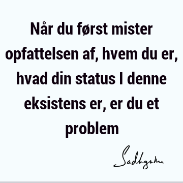 Når du først mister opfattelsen af, hvem du er, hvad din status i denne eksistens er, er du et