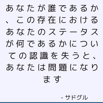 あなたが誰であるか、この存在におけるあなたのステータスが何であるかについての認識を失うと、あなたは問題になります