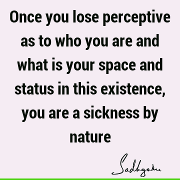 Once you lose perceptive as to who you are and what is your space and status in this existence, you are a sickness by