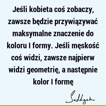 Jeśli kobieta coś zobaczy, zawsze będzie przywiązywać maksymalne znaczenie do koloru i formy. Jeśli męskość coś widzi, zawsze najpierw widzi geometrię, a nastę