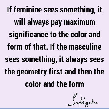 If feminine sees something, it will always pay maximum significance to the color and form of that. If the masculine sees something, it always sees the geometry