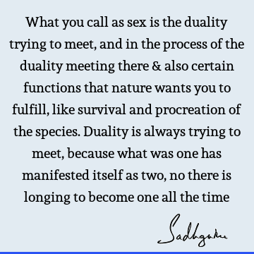 What you call as sex is the duality trying to meet, and in the process of the duality meeting there & also certain functions that nature wants you to fulfill,
