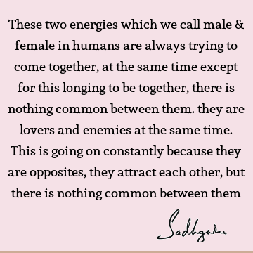 These two energies which we call male & female in humans are always trying to come together, at the same time except for this longing to be together, there is