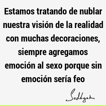 Estamos tratando de nublar nuestra visión de la realidad con muchas decoraciones, siempre agregamos emoción al sexo porque sin emoción sería