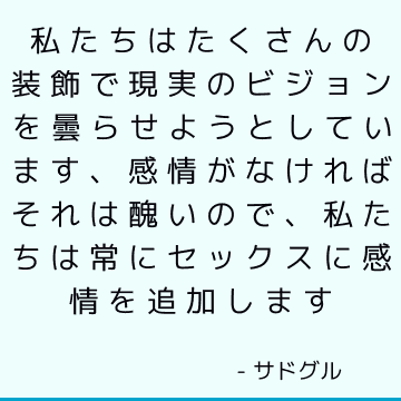 私たちはたくさんの装飾で現実のビジョンを曇らせようとしています、感情がなければそれは醜いので、私たちは常にセックスに感情を追加します