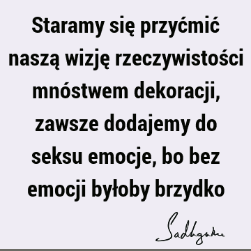 Staramy się przyćmić naszą wizję rzeczywistości mnóstwem dekoracji, zawsze dodajemy do seksu emocje, bo bez emocji byłoby