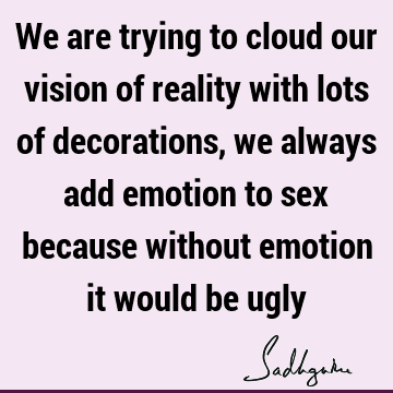 We are trying to cloud our vision of reality with lots of decorations, we always add emotion to sex because without emotion it would be