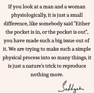 If you look at a man and a woman physiologically, it is just a small difference, like somebody said "Either the pocket is in, or the pocket is out", you have