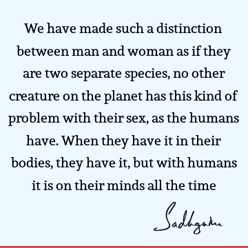 We have made such a distinction between man and woman as if they are two separate species, no other creature on the planet has this kind of problem with their