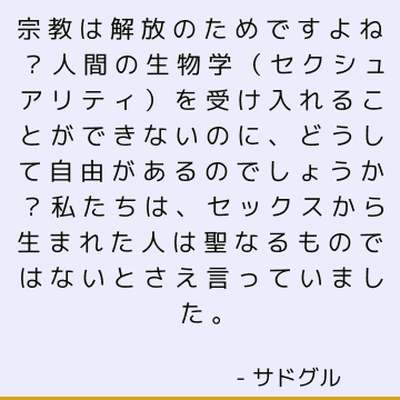 宗教は解放のためですよね？ 人間の生物学（セクシュアリティ）を受け入れることができないのに、どうして自由があるのでしょうか？ 私たちは、セックスから生まれた人は聖なるものではないとさえ言っていました。