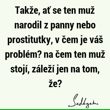 Takže, ať se ten muž narodil z panny nebo prostitutky, v čem je váš problém? na čem ten muž stojí, záleží jen na tom, že?