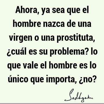 Ahora, ya sea que el hombre nazca de una virgen o una prostituta, ¿cuál es su problema? lo que vale el hombre es lo único que importa, ¿no?