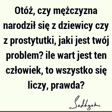 Otóż, czy mężczyzna narodził się z dziewicy czy z prostytutki, jaki jest twój problem? ile wart jest ten człowiek, to wszystko się liczy, prawda?