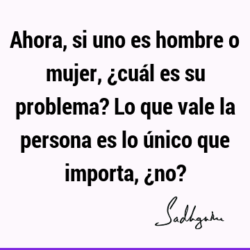 Ahora, si uno es hombre o mujer, ¿cuál es su problema? Lo que vale la persona es lo único que importa, ¿no?