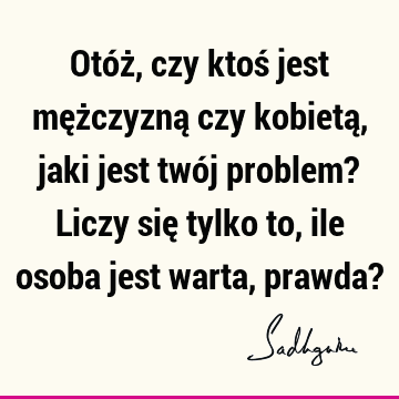 Otóż, czy ktoś jest mężczyzną czy kobietą, jaki jest twój problem? Liczy się tylko to, ile osoba jest warta, prawda?