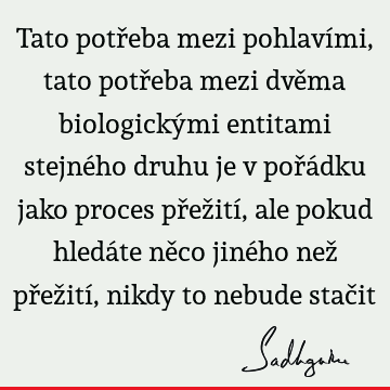 Tato potřeba mezi pohlavími, tato potřeba mezi dvěma biologickými entitami stejného druhu je v pořádku jako proces přežití, ale pokud hledáte něco jiného než př